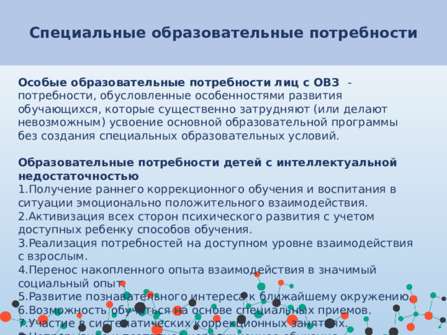 Специальные образовательные потребности Особые образовательные потребности лиц с ОВЗ - потребности, обусловленные особенностями развития обучающихся, которые существенно затрудняют (или делают невозможным) усвоение основной образовательной программы без создания специальных образовательных условий.  Образовательные потребности детей с интеллектуальной недостаточностью Получение раннего коррекционного обучения и воспитания в ситуации эмоционально положительного взаимодействия. Активизация всех сторон психического развития с учетом доступных ребенку способов обучения. Реализация потребностей на доступном уровне взаимодействия с взрослым. Перенос накопленного опыта взаимодействия в значимый социальный опыт. Развитие познавательного интереса к ближайшему окружению. Возможность обучаться на основе специальных приемов. Участие в систематических коррекционных занятиях. Непрерывное и поэтапное коррекционное обучение.  