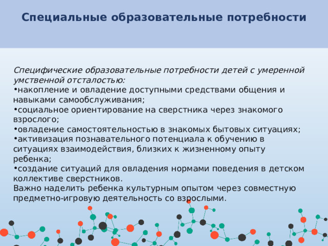 Специальные образовательные потребности    Специфические образовательные потребности детей с умеренной умственной отсталостью: накопление и овладение доступными средствами общения и навыками самообслуживания; социальное ориентирование на сверстника через знакомого взрослого; овладение самостоятельностью в знакомых бытовых ситуациях; активизация познавательного потенциала к обучению в ситуациях взаимодействия, близких к жизненному опыту ребенка; создание ситуаций для овладения нормами поведения в детском коллективе сверстников. Важно наделить ребенка культурным опытом через совместную предметно-игровую деятельность со взрослыми.   