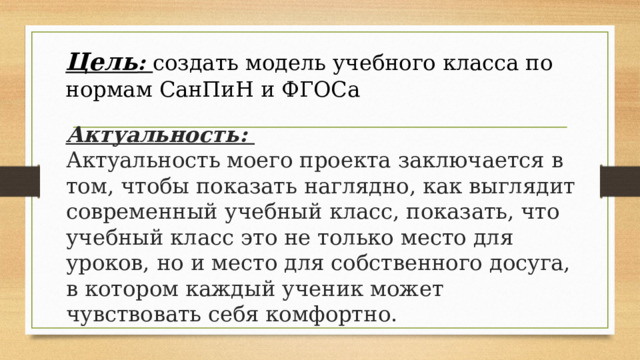 Цель : создать модель учебного класса по нормам СанПиН и ФГОСа Актуальность:  Актуальность моего проекта заключается в том, чтобы показать наглядно, как выглядит современный учебный класс, показать, что учебный класс это не только место для уроков, но и место для собственного досуга, в котором каждый ученик может чувствовать себя комфортно. 