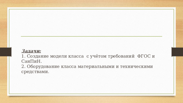 Задачи:  1. Создание модели класса с учётом требований ФГОС и СанПиН.  2. Оборудование класса материальными и техническими средствами.   