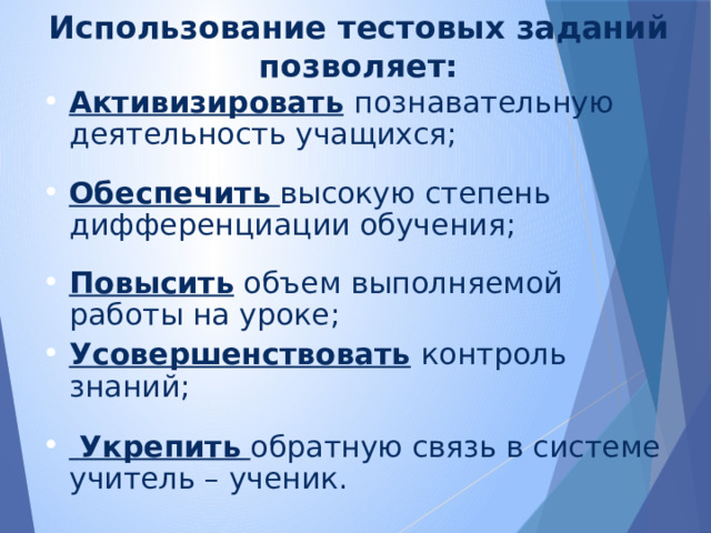 Использование тестовых заданий позволяет: Активизировать  познавательную деятельность учащихся; Обеспечить  высокую степень дифференциации обучения;  Повысить объем выполняемой работы на уроке; Усовершенствовать  контроль знаний;  Укрепить  обратную связь в системе учитель – ученик.   