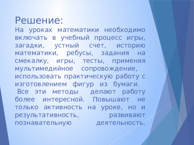 Решение:  На уроках математики необходимо включать в учебный процесс игры, загадки, устный счет, историю математики, ребусы, задания на смекалку, игры, тесты, применяя мультимедийное сопровождение, использовать практическую работу с изготовлением фигур из бумаги.  Все эти методы делают работу более интересной. Повышают не только активность на уроке, но и результативность, развивают познавательную деятельность.      