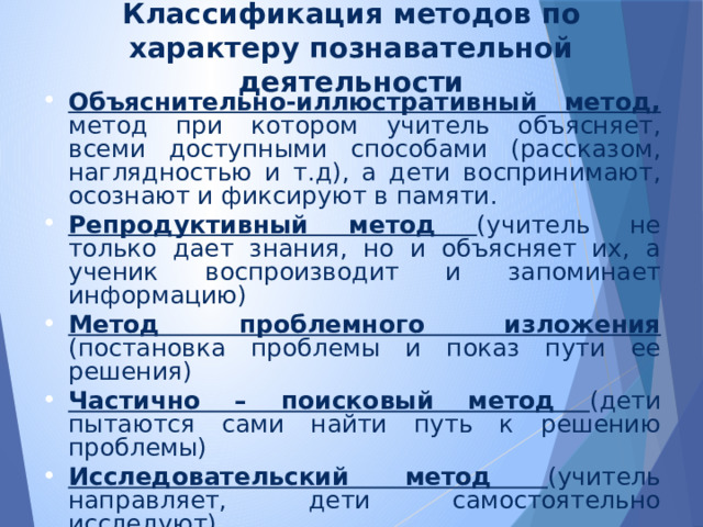 Классификация методов по характеру познавательной деятельности Объяснительно-иллюстративный метод, метод при котором учитель объясняет, всеми доступными способами (рассказом, наглядностью и т.д), а дети воспринимают, осознают и фиксируют в памяти. Репродуктивный метод (учитель не только дает знания, но и объясняет их, а ученик воспроизводит и запоминает информацию) Метод проблемного изложения (постановка проблемы и показ пути ее решения) Частично – поисковый метод (дети пытаются сами найти путь к решению проблемы) Исследовательский метод (учитель направляет, дети самостоятельно исследуют). Наиболее продуктивным и интересным считаю создание проблемной ситуации, исследование, поиск правильного ответа. 