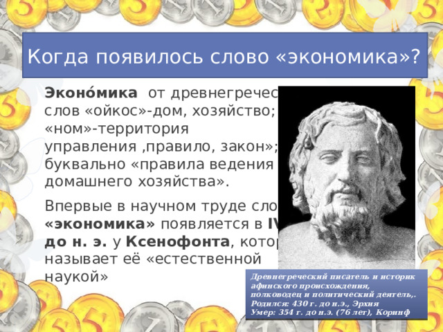 Когда появилось слово «экономика»? Эконо́мика от древнегреческих слов «ойкос»-дом, хозяйство; «ном»-территория управления ,правило, закон»; буквально «правила ведения домашнего хозяйства». Впервые в научном труде слово «экономика» появляется в IV в. до н. э. у Ксенофонта , который называет её «естественной наукой» Древнегреческий писатель и историк афинского происхождения, полководец и политический деятель,. Родился: 430 г. до н.э., Эрхия Умер: 354 г. до н.э. (76 лет), Коринф 
