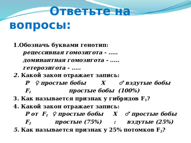  Ответьте на вопросы:  1.Обозначь буквами генотип:  рецессивная гомозигота - …..  доминантная гомозигота - …..  гетерозигота - …..  2. Какой закон отражает запись:  Р ♀ простые бобы X ♂ вздутые бобы  F 1 простые бобы (100%)  3. Как называется признак у гибридов F 1 ?  4. Какой закон отражает запись:  Р от F 1 ♀ простые бобы X ♂ простые бобы  F 2 простые (75%)  : вздутые (25%)  5. Как называется признак у 25% потомков F 2 ?   