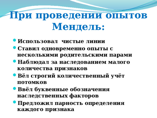 При проведении опытов Мендель: Использовал чистые линии Ставил одновременно опыты с несколькими родительскими парами Наблюдал за наследованием малого количества признаков Вёл строгий количественный учёт потомков Ввёл буквенные обозначения наследственных факторов Предложил парность определения каждого признака 