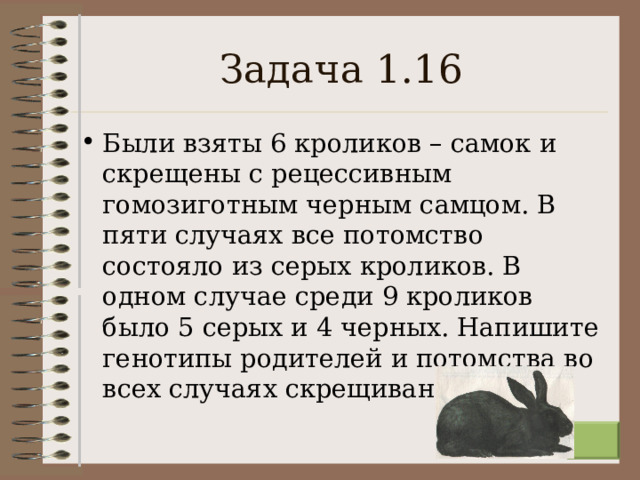 Задача 1.16 Были взяты 6 кроликов – самок и скрещены с рецессивным гомозиготным черным самцом. В пяти случаях все потомство состояло из серых кроликов. В одном случае среди 9 кроликов было 5 серых и 4 черных. Напишите генотипы родителей и потомства во всех случаях скрещивания.  