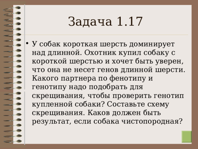 Задача 1.17 У собак короткая шерсть доминирует над длинной. Охотник купил собаку с короткой шерстью и хочет быть уверен, что она не несет генов длинной шерсти. Какого партнера по фенотипу и генотипу надо подобрать для скрещивания, чтобы проверить генотип купленной собаки? Составьте схему скрещивания. Каков должен быть результат, если собака чистопородная?  