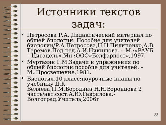 Источники текстов задач: Петросова Р.А. Дидактический материал по общей биологии: Пособие для учителей биологии/Р.А.Петросова,Н.Н.Пилипенко,А.В.Теремов.Под ред.А.И.Никишова. – М.:»РАУБ – Цитадель».Мн.:ООО»Белфарпост»,1997. Муртазин Г.М.Задачи и упражнения по общей биологии:пособие для учителей. – М.:Просвещение,1981. Биология.10 класс:поурочные планы по учебнику Д.К. Беляева,П.М.Бородина,Н.Н.Воронцова 2 часть/авт.сост.А.Ю.Гаврилова.-Волгоград:Учитель,2006г   