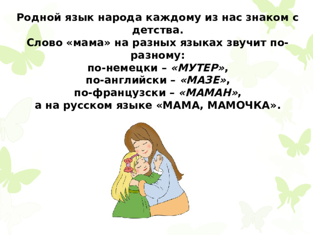 Родной язык народа каждому из нас знаком с детства. Слово «мама» на разных языках звучит по-разному:  по-немецки –  «МУТЕР» , по-английски –  «МАЗЕ» ,  по-французски –  «МАМАН» , а на русском языке «МАМА, МАМОЧКА». 