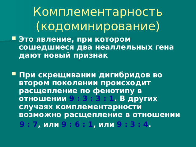 Комплементарность (кодоминирование) Это явление, при котором сошедшиеся два неаллельных гена дают новый признак  При скрещивании дигибридов во втором поколении происходит расщепление по фенотипу в отношении 9 : 3 : 3 : 1 . В других случаях комплементарности возможно расщепление в отношении  9 : 7 , или 9 : 6 : 1 , или 9 : 3 : 4 . 