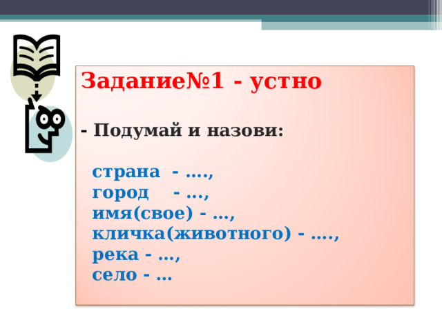 Задание№1 - устно   -  Подумай и назови:    страна - ….,  город - ...,  имя(свое) - …,  кличка(животного) - ….,  река - …,  село - …   