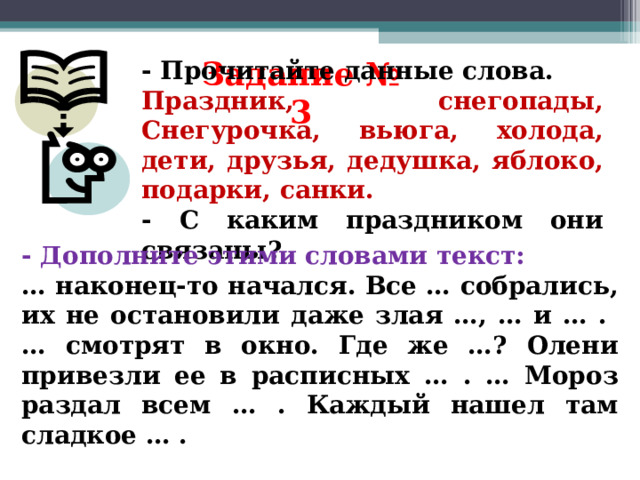 Задание № 3 - Прочитайте данные слова. Праздник, снегопады, Снегурочка, вьюга, холода, дети, друзья, дедушка, яблоко, подарки, санки. - С каким праздником они связаны? - Дополните этими словами текст: … наконец-то начался. Все … собрались, их не остановили даже злая …, … и … . … смотрят в окно. Где же …? Олени привезли ее в расписных … . … Мороз раздал всем … . Каждый нашел там сладкое … . 