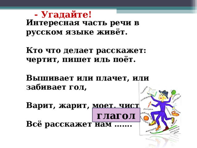 - Угадайте! Интересная часть речи в русском языке живёт.  Кто что делает расскажет: чертит, пишет иль поёт.  Вышивает или плачет, или забивает гол,  Варит, жарит, моет, чистит –  Всё расскажет нам ……. глагол 