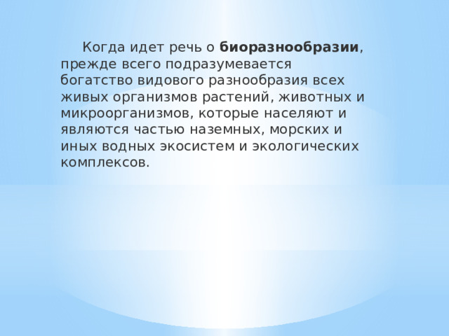  Когда идет речь о  биоразнообразии , прежде всего подразумевается богатство видового разнообразия всех живых организмов растений, животных и микроорганизмов, которые населяют и являются частью наземных, морских и иных водных экосистем и экологических комплексов. 