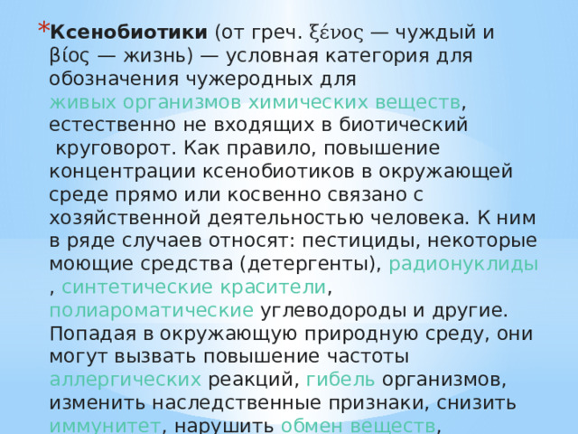 Ксенобиотики  (от  греч.   ξένος  — чуждый и βίος — жизнь) — условная категория для обозначения чужеродных для  живых организмов   химических веществ , естественно не входящих в  биотический  круговорот. Как правило, повышение концентрации ксенобиотиков в окружающей среде прямо или косвенно связано с хозяйственной деятельностью человека. К ним в ряде случаев относят:  пестициды , некоторые моющие средства ( детергенты ),  радионуклиды ,  синтетические красители ,  полиароматические углеводороды  и другие. Попадая в окружающую природную среду, они могут вызвать повышение частоты  аллергических  реакций,  гибель  организмов, изменить наследственные признаки, снизить  иммунитет , нарушить  обмен веществ , нарушить ход процессов в естественных экосистемах вплоть до уровня биосферы в целом. 