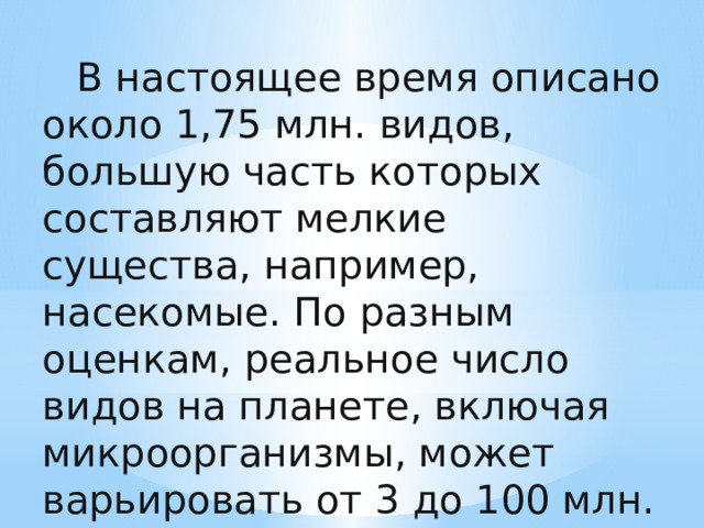   В настоящее время описано около 1,75 млн. видов, большую часть которых составляют мелкие существа, например, насекомые. По разным оценкам, реальное число видов на планете, включая микроорганизмы, может варьировать от 3 до 100 млн. 