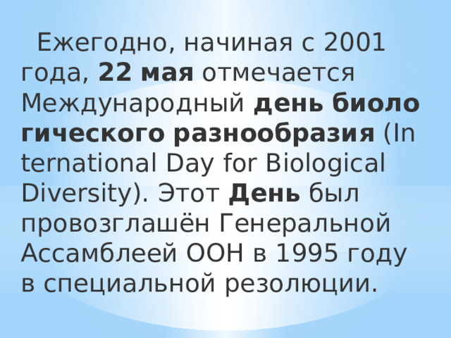  Ежегодно, начиная с 2001 года,  22   мая  отмечается Международный  день   биологического   разнообразия  (International Day for Biological Diversity). Этот  День  был провозглашён Генеральной Ассамблеей ООН в 1995 году в специальной резолюции. 