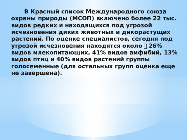    В Красный список Международного союза охраны природы (МСОП) включено более 22 тыс. видов редких и находящихся под угрозой исчезновения диких животных и дикорастущих растений. По оценке специалистов, сегодня под угрозой исчезновения находятся около ﾠ 26% видов млекопитающих, 41% видов амфибий, 13% видов птиц и 40% видов растений группы голосеменные (для остальных групп оценка еще не завершена). 
