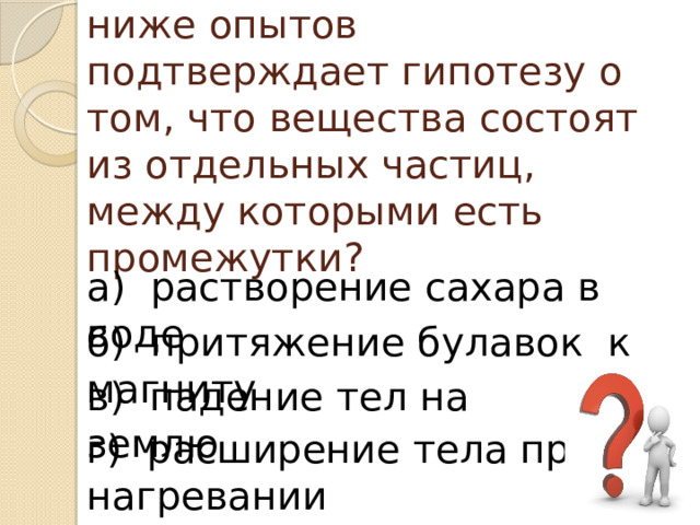 Какой из приведённых ниже опытов подтверждает гипотезу о том, что вещества состоят из отдельных частиц, между которыми есть промежутки?                 а)  растворение сахара в воде б)  притяжение булавок  к магниту в)  падение тел на землю г)  расширение тела при нагревании 