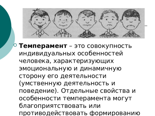 Темперамент  – это совокупность индивидуальных особенностей человека, характеризующих эмоциональную и динамичную сторону его деятельности (умственную деятельность и поведение). Отдельные свойства и особенности темперамента могут благоприятствовать или противодействовать формированию личностных черт. 