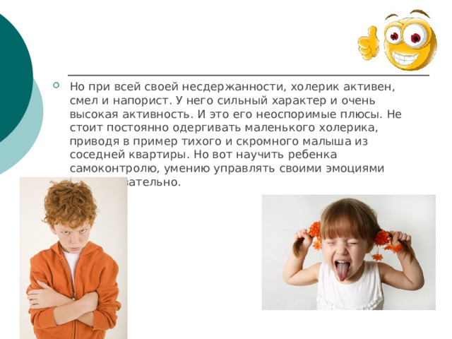 Но при всей своей несдержанности, холерик активен, смел и напорист. У него сильный характер и очень высокая активность. И это его неоспоримые плюсы. Не стоит постоянно одергивать маленького холерика, приводя в пример тихого и скромного малыша из соседней квартиры. Но вот научить ребенка самоконтролю, умению управлять своими эмоциями надо обязательно. 