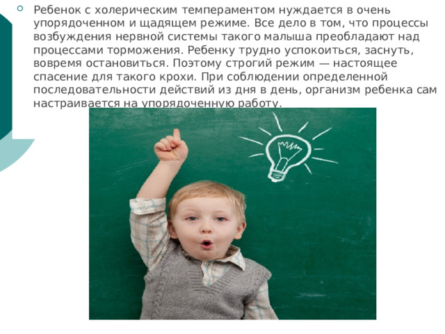 Ребенок с холерическим темпераментом нуждается в очень упорядоченном и щадящем режиме. Все дело в том, что процессы возбуждения нервной системы такого малыша преобладают над процессами торможения. Ребенку трудно успокоиться, заснуть, вовремя остановиться. Поэтому строгий режим — настоящее спасение для такого крохи. При соблюдении определенной последовательности действий из дня в день, организм ребенка сам настраивается на упорядоченную работу. 