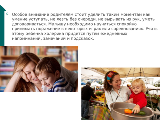 Особое внимание родителям стоит уделить таким моментам как умение уступать, не лезть без очереди, не вырывать из рук, уметь договариваться. Малышу необходимо научиться спокойно принимать поражение в некоторых играх или соревнованиях. Учить этому ребенка холерика придется путем ежедневных напоминаний, замечаний и подсказок. 
