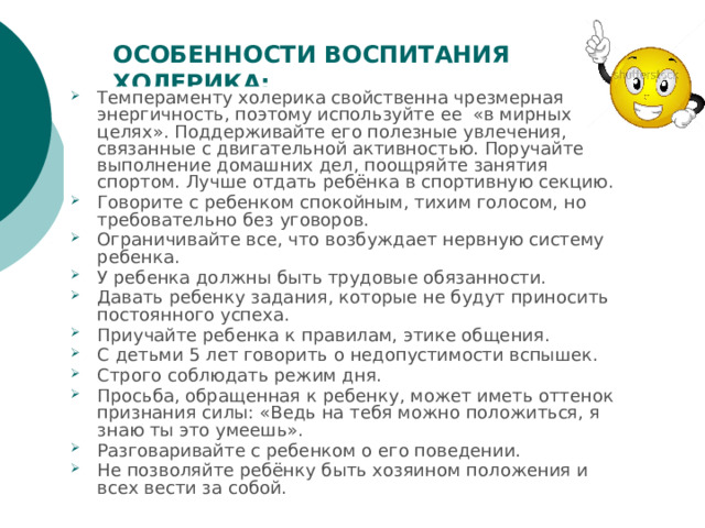 ОСОБЕННОСТИ ВОСПИТАНИЯ ХОЛЕРИКА: Темпераменту холерика свойственна чрезмерная энергичность, поэтому используйте ее  «в мирных целях». Поддерживайте его полезные увлечения, связанные с двигательной активностью. Поручайте выполнение домашних дел, поощряйте занятия спортом. Лучше отдать ребёнка в спортивную секцию. Говорите с ребенком спокойным, тихим голосом, но требовательно без уговоров. Ограничивайте все, что возбуждает нервную систему ребенка. У ребенка должны быть трудовые обязанности. Давать ребенку задания, которые не будут приносить постоянного успеха. Приучайте ребенка к правилам, этике общения. С детьми 5 лет говорить о недопустимости вспышек. Строго соблюдать режим дня. Просьба, обращенная к ребенку, может иметь оттенок признания силы: «Ведь на тебя можно положиться, я знаю ты это умеешь». Разговаривайте с ребенком о его поведении. Не позволяйте ребёнку быть хозяином положения и всех вести за собой. 