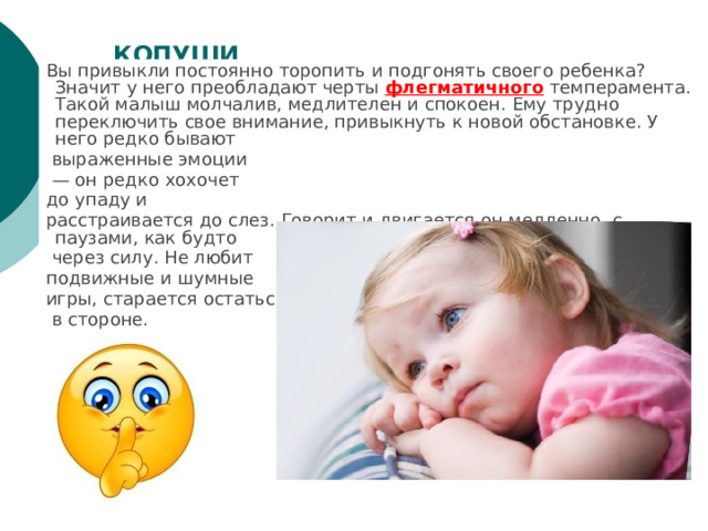 КОПУШИ   Вы привыкли постоянно торопить и подгонять своего ребенка? Значит у него преобладают черты флегматичного темперамента. Такой малыш молчалив, медлителен и спокоен. Ему трудно переключить свое внимание, привыкнуть к новой обстановке. У него редко бывают  выраженные эмоции — он редко хохочет до упаду и расстраивается до слез. Говорит и двигается он медленно, с паузами, как будто  через силу. Не любит подвижные и шумные игры, старается остаться  в стороне. 
