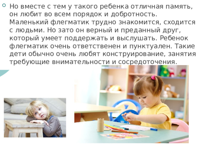 Но вместе с тем у такого ребенка отличная память, он любит во всем порядок и добротность. Маленький флегматик трудно знакомится, сходится с людьми. Но зато он верный и преданный друг, который умеет поддержать и выслушать. Ребенок флегматик очень ответственен и пунктуален. Такие дети обычно очень любят конструирование, занятия требующие внимательности и сосредоточения. 