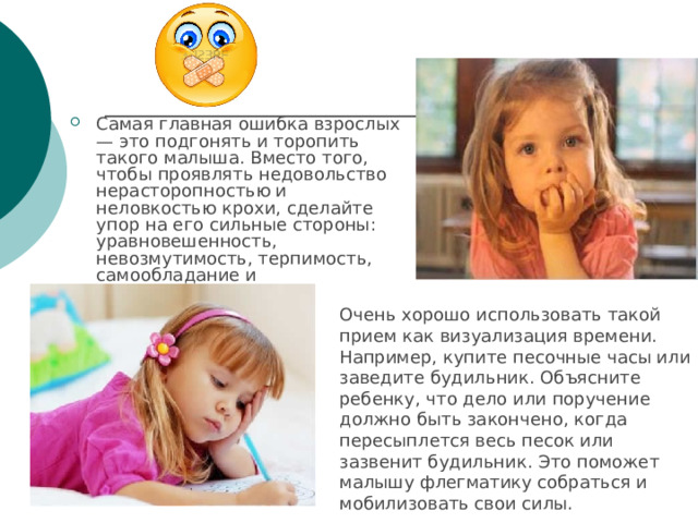 Самая главная ошибка взрослых — это подгонять и торопить такого малыша. Вместо того, чтобы проявлять недовольство нерасторопностью и неловкостью крохи, сделайте упор на его сильные стороны: уравновешенность, невозмутимость, терпимость, самообладание и старательность. Очень хорошо использовать такой прием как визуализация времени. Например, купите песочные часы или заведите будильник. Объясните ребенку, что дело или поручение должно быть закончено, когда пересыплется весь песок или зазвенит будильник. Это поможет малышу флегматику собраться и мобилизовать свои силы. 