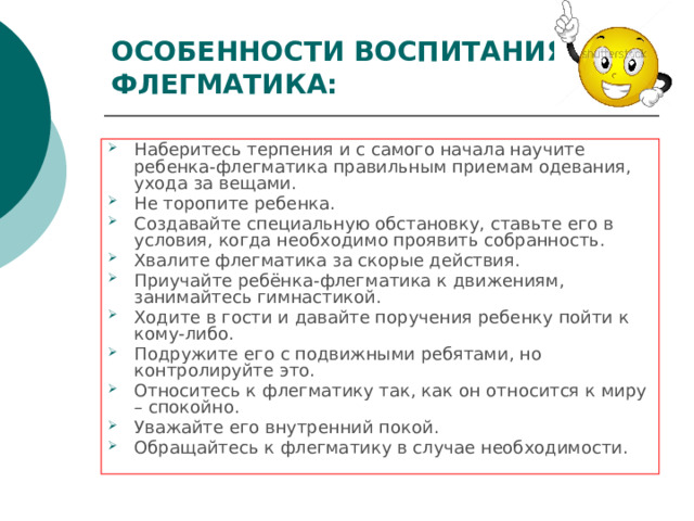 ОСОБЕННОСТИ ВОСПИТАНИЯ ФЛЕГМАТИКА: Наберитесь терпения и с самого начала научите ребенка-флегматика правильным приемам одевания, ухода за вещами. Не торопите ребенка. Создавайте специальную обстановку, ставьте его в условия, когда необходимо проявить собранность. Хвалите флегматика за скорые действия. Приучайте ребёнка-флегматика к движениям, занимайтесь гимнастикой. Ходите в гости и давайте поручения ребенку пойти к кому-либо. Подружите его с подвижными ребятами, но контролируйте это. Относитесь к флегматику так, как он относится к миру – спокойно. Уважайте его внутренний покой. Обращайтесь к флегматику в случае необходимости.  