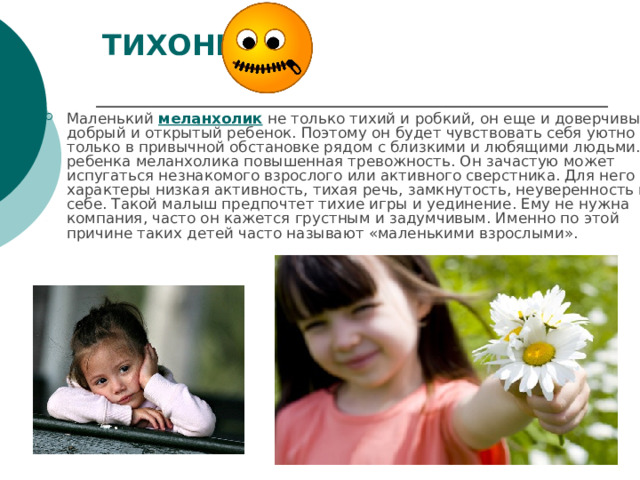ТИХОНИ   Маленький меланхолик не только тихий и робкий, он еще и доверчивый, добрый и открытый ребенок. Поэтому он будет чувствовать себя уютно только в привычной обстановке рядом с близкими и любящими людьми. У ребенка меланхолика повышенная тревожность. Он зачастую может испугаться незнакомого взрослого или активного сверстника. Для него характеры низкая активность, тихая речь, замкнутость, неуверенность в себе. Такой малыш предпочтет тихие игры и уединение. Ему не нужна компания, часто он кажется грустным и задумчивым. Именно по этой причине таких детей часто называют «маленькими взрослыми». 