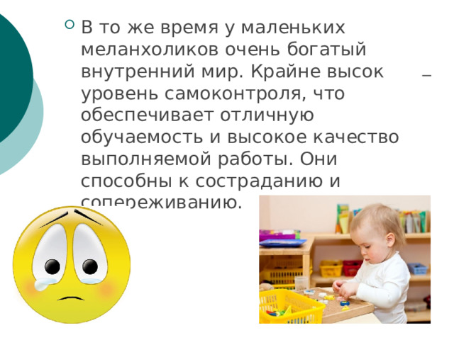 В то же время у маленьких меланхоликов очень богатый внутренний мир. Крайне высок уровень самоконтроля, что обеспечивает отличную обучаемость и высокое качество выполняемой работы. Они способны к состраданию и сопереживанию. 