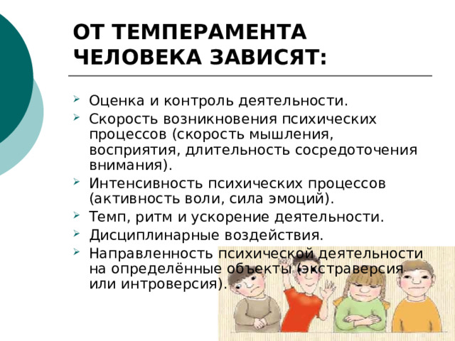 ОТ ТЕМПЕРАМЕНТА ЧЕЛОВЕКА ЗАВИСЯТ: Оценка и контроль деятельности. Скорость возникновения психических процессов (скорость мышления, восприятия, длительность сосредоточения внимания). Интенсивность психических процессов (активность воли, сила эмоций). Темп, ритм и ускорение деятельности. Дисциплинарные воздействия. Направленность психической деятельности на определённые объекты (экстраверсия или интроверсия). 