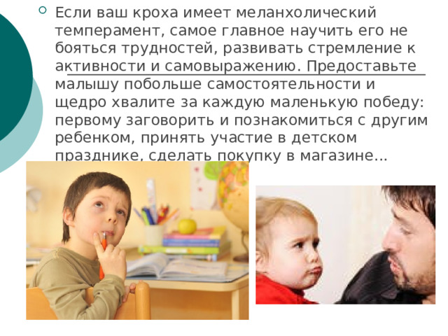 Если ваш кроха имеет меланхолический темперамент, самое главное научить его не бояться трудностей, развивать стремление к активности и самовыражению. Предоставьте малышу побольше самостоятельности и щедро хвалите за каждую маленькую победу: первому заговорить и познакомиться с другим ребенком, принять участие в детском празднике, сделать покупку в магазине... 