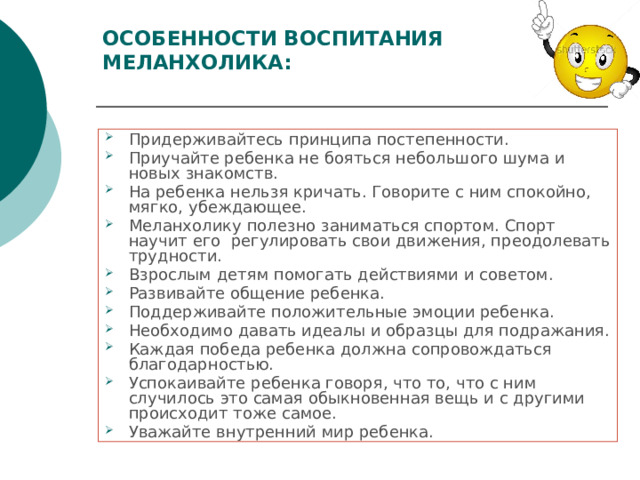 ОСОБЕННОСТИ ВОСПИТАНИЯ МЕЛАНХОЛИКА:   Придерживайтесь принципа постепенности. Приучайте ребенка не бояться небольшого шума и новых знакомств. На ребенка нельзя кричать. Говорите с ним спокойно, мягко, убеждающее. Меланхолику полезно заниматься спортом. Спорт научит его  регулировать свои движения, преодолевать трудности. Взрослым детям помогать действиями и советом. Развивайте общение ребенка. Поддерживайте положительные эмоции ребенка. Необходимо давать идеалы и образцы для подражания. Каждая победа ребенка должна сопровождаться благодарностью. Успокаивайте ребенка говоря, что то, что с ним случилось это самая обыкновенная вещь и с другими происходит тоже самое. Уважайте внутренний мир ребенка. 