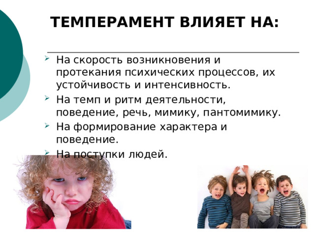ТЕМПЕРАМЕНТ ВЛИЯЕТ НА:   На скорость возникновения и протекания психических процессов, их устойчивость и интенсивность. На темп и ритм деятельности, поведение, речь, мимику, пантомимику. На формирование характера и поведение. На поступки людей. 