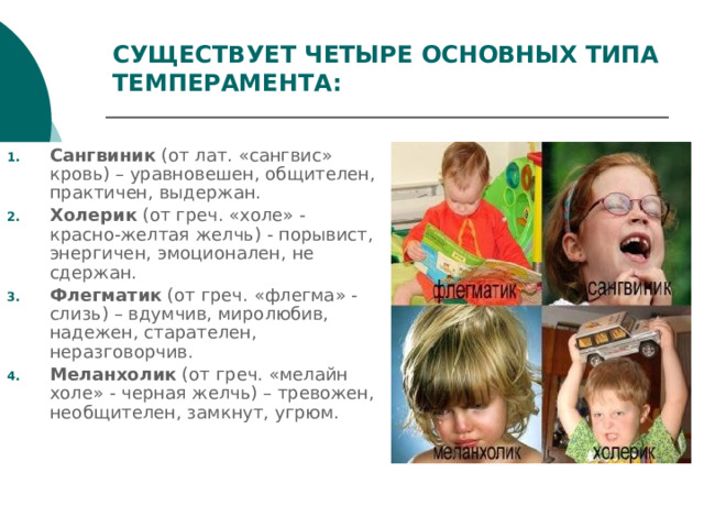 СУЩЕСТВУЕТ ЧЕТЫРЕ ОСНОВНЫХ ТИПА ТЕМПЕРАМЕНТА: Сангвиник  (от лат. «сангвис» кровь) – уравновешен, общителен, практичен, выдержан. Холерик  (от греч. «холе» - красно-желтая желчь) - порывист, энергичен, эмоционален, не сдержан. Флегматик  (от греч. «флегма» - слизь) – вдумчив, миролюбив, надежен, старателен, неразговорчив. Меланхолик  (от греч. «мелайн холе» - черная желчь) – тревожен, необщителен, замкнут, угрюм. 