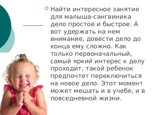 Найти интересное занятие для малыша-сангвиника дело простое и быстрое. А вот удержать на нем внимание, довести дело до конца ему сложно. Как только первоначальный, самый яркий интерес к делу проходит, такой ребенок предпочтет переключиться на новое дело. Этот момент может мешать и в учебе, и в повседневной жизни. 