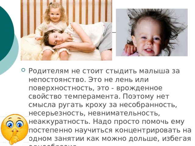 Родителям не стоит стыдить малыша за непостоянство. Это не лень или поверхностность, это - врожденное свойство темперамента. Поэтому нет смысла ругать кроху за несобранность, несерьезность, невнимательность, неаккуратность. Надо просто помочь ему постепенно научиться концентрировать на одном занятии как можно дольше, избегая однообразия. 