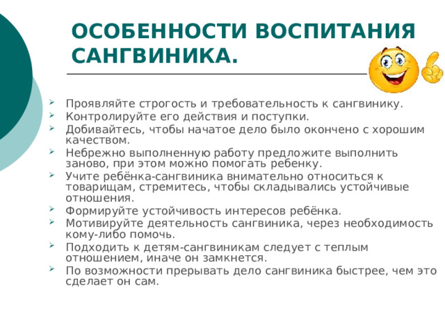ОСОБЕННОСТИ ВОСПИТАНИЯ САНГВИНИКА. Проявляйте строгость и требовательность к сангвинику. Контролируйте его действия и поступки. Добивайтесь, чтобы начатое дело было окончено с хорошим качеством. Небрежно выполненную работу предложите выполнить заново, при этом можно помогать ребенку. Учите ребёнка-сангвиника внимательно относиться к товарищам, стремитесь, чтобы складывались устойчивые отношения. Формируйте устойчивость интересов ребёнка. Мотивируйте деятельность сангвиника, через необходимость кому-либо помочь. Подходить к детям-сангвиникам следует с теплым отношением, иначе он замкнется. По возможности прерывать дело сангвиника быстрее, чем это сделает он сам. 