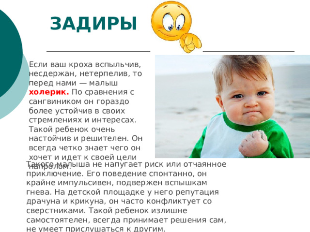 ЗАДИРЫ   Если ваш кроха вспыльчив, несдержан, нетерпелив, то перед нами — малыш холерик. По сравнения с сангвиником он гораздо более устойчив в своих стремлениях и интересах. Такой ребенок очень настойчив и решителен. Он всегда четко знает чего он хочет и идет к своей цели напролом. Такого малыша не напугает риск или отчаянное приключение. Его поведение спонтанно, он крайне импульсивен, подвержен вспышкам гнева. На детской площадке у него репутация драчуна и крикуна, он часто конфликтует со сверстниками. Такой ребенок излишне самостоятелен, всегда принимает решения сам, не умеет прислушаться к другим. 