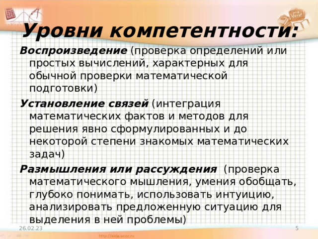 Уровни компетентности: Воспроизведение (проверка определений или простых вычислений, характерных для обычной проверки математической подготовки) Установление связей (интеграция математических фактов и методов для решения явно сформулированных и до некоторой степени знакомых математических задач) Размышления или рассуждения (проверка математического мышления, умения обобщать, глубоко понимать, использовать интуицию, анализировать предложенную ситуацию для выделения в ней проблемы) 26.02.23  