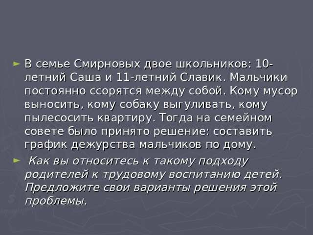 В семье Смирновых двое школьников: 10-летний Саша и 11-летний Славик. Мальчики постоянно ссорятся между собой. Кому мусор выносить, кому собаку выгуливать, кому пылесосить квартиру. Тогда на семейном совете было принято решение: составить график дежурства мальчиков по дому.  Как вы относитесь к такому подходу родителей к трудовому воспитанию детей. Предложите свои варианты решения этой проблемы.  