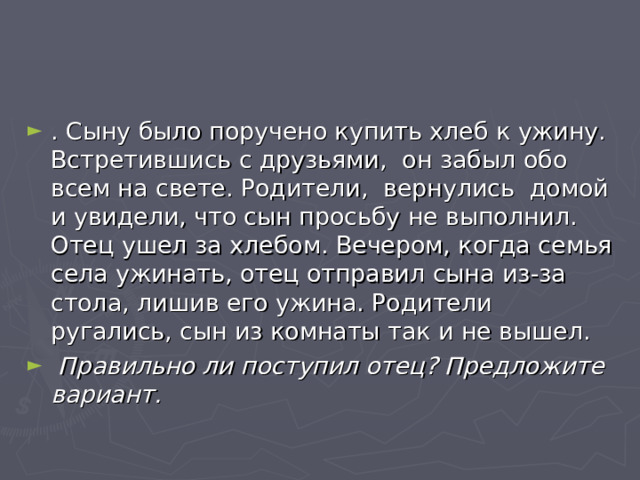 . Сыну было поручено купить хлеб к ужину. Встретившись с друзьями,  он забыл обо всем на свете. Родители, вернулись  домой и увидели, что сын просьбу не выполнил. Отец ушел за хлебом. Вечером, когда семья села ужинать, отец отправил сына из-за стола, лишив его ужина. Родители ругались, сын из комнаты так и не вышел.  Правильно ли поступил отец? Предложите вариант. 