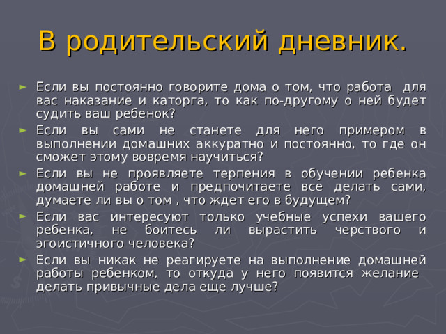 В родительский дневник. Если вы постоянно говорите дома о том, что работа для вас наказание и каторга, то как по-другому о ней будет судить ваш ребенок? Если вы сами не станете для него примером в выполнении домашних аккуратно и постоянно, то где он сможет этому вовремя научиться? Если вы не проявляете терпения в обучении ребенка домашней работе и предпочитаете все делать сами, думаете ли вы о том , что ждет его в будущем? Если вас интересуют только учебные успехи вашего ребенка, не боитесь ли вырастить черствого и эгоистичного человека? Если вы никак не реагируете на выполнение домашней работы ребенком, то откуда у него появится желание делать привычные дела еще лучше? 