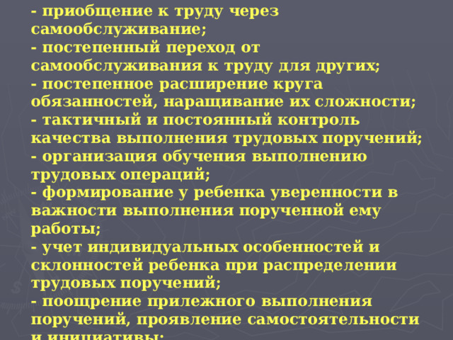 - приобщение к труду через самообслуживание;  - постепенный переход от самообслуживания к труду для других;  - постепенное расширение круга обязанностей, наращивание их сложности;  - тактичный и постоянный контроль качества выполнения трудовых поручений;  - организация обучения выполнению трудовых операций;  - формирование у ребенка уверенности в важности выполнения порученной ему работы;  - учет индивидуальных особенностей и склонностей ребенка при распределении трудовых поручений;  - поощрение прилежного выполнения поручений, проявление самостоятельности и инициативы;    