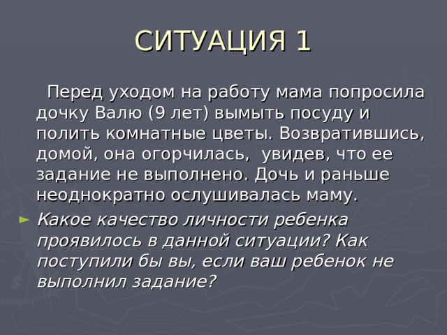 СИТУАЦИЯ 1  Перед уходом на работу мама попросила дочку Валю (9 лет) вымыть посуду и полить комнатные цветы. Возвратившись, домой, она огорчилась, увидев, что ее задание не выполнено. Дочь и раньше неоднократно ослушивалась маму. Какое качество личности ребенка проявилось в данной ситуации? Как поступили бы вы, если ваш ребенок не выполнил задание?  